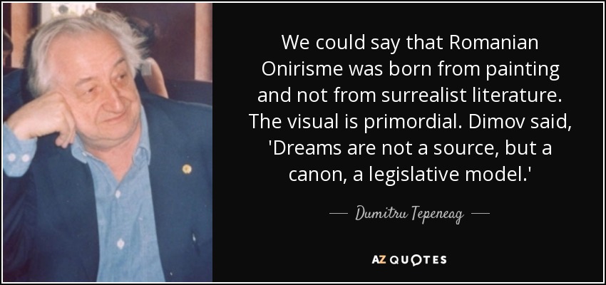 We could say that Romanian Onirisme was born from painting and not from surrealist literature. The visual is primordial. Dimov said, 'Dreams are not a source, but a canon, a legislative model.' - Dumitru Tepeneag
