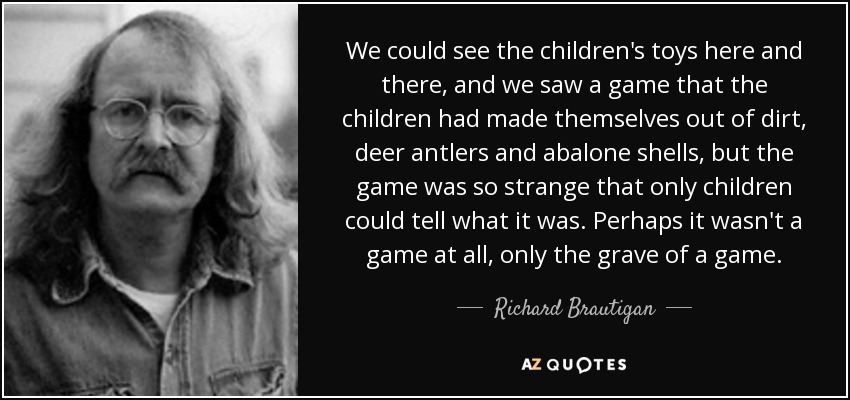 We could see the children's toys here and there, and we saw a game that the children had made themselves out of dirt, deer antlers and abalone shells, but the game was so strange that only children could tell what it was. Perhaps it wasn't a game at all, only the grave of a game. - Richard Brautigan