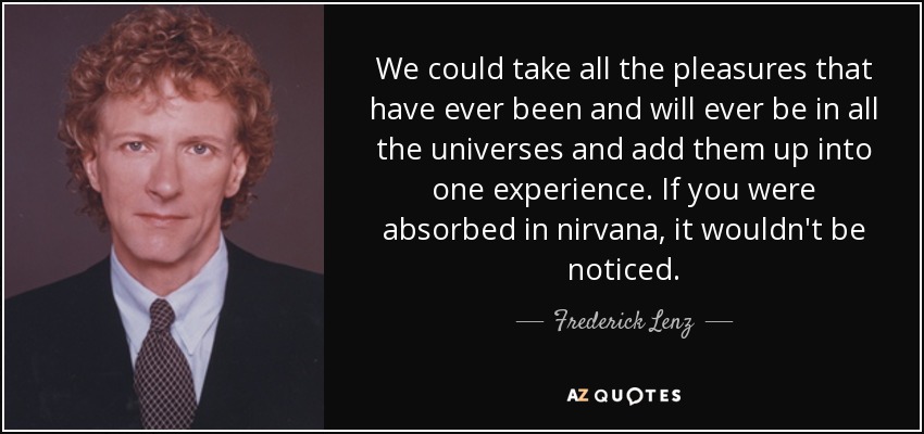 We could take all the pleasures that have ever been and will ever be in all the universes and add them up into one experience. If you were absorbed in nirvana, it wouldn't be noticed. - Frederick Lenz