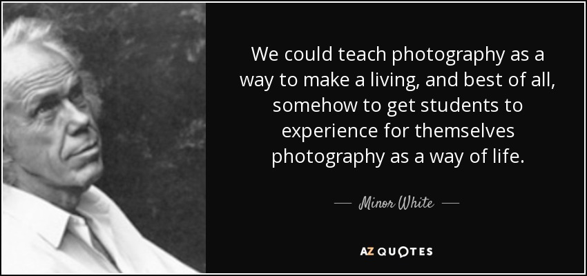 We could teach photography as a way to make a living, and best of all, somehow to get students to experience for themselves photography as a way of life. - Minor White