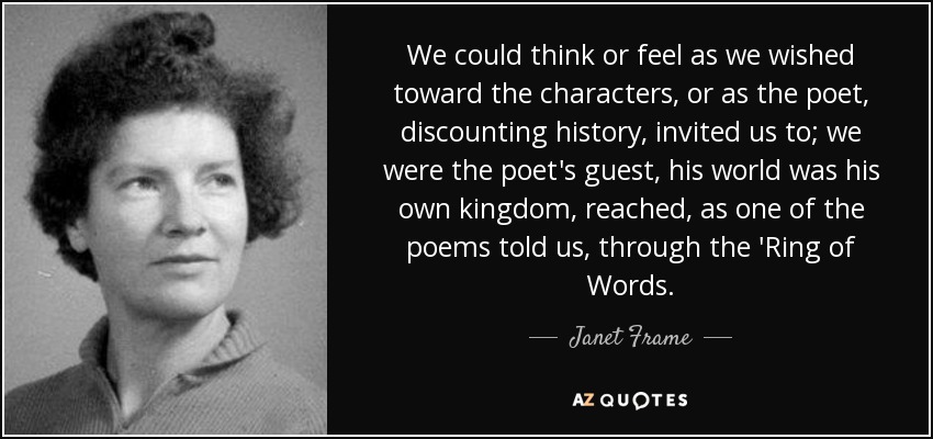 We could think or feel as we wished toward the characters, or as the poet, discounting history, invited us to; we were the poet's guest, his world was his own kingdom, reached, as one of the poems told us, through the 'Ring of Words. - Janet Frame