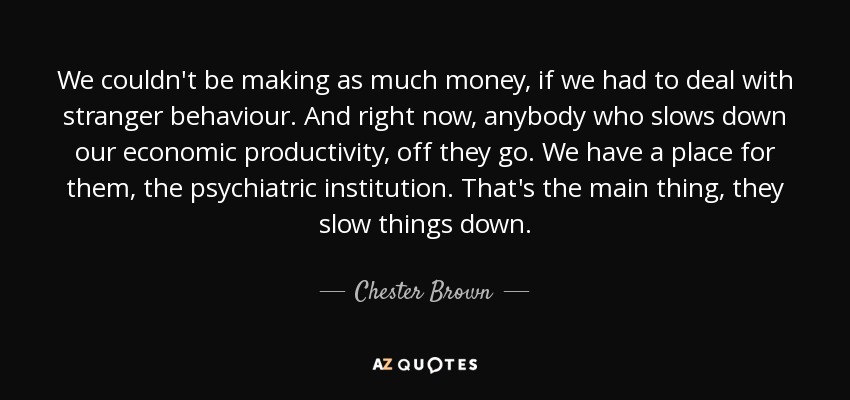 We couldn't be making as much money, if we had to deal with stranger behaviour. And right now, anybody who slows down our economic productivity, off they go. We have a place for them, the psychiatric institution. That's the main thing, they slow things down. - Chester Brown