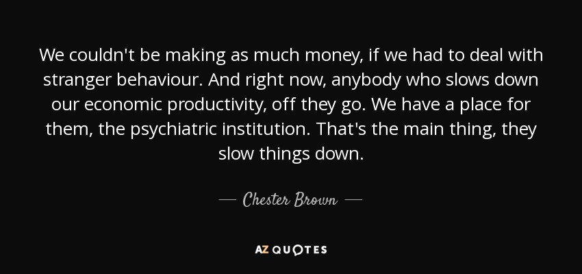 We couldn't be making as much money, if we had to deal with stranger behaviour. And right now, anybody who slows down our economic productivity, off they go. We have a place for them, the psychiatric institution. That's the main thing, they slow things down. - Chester Brown