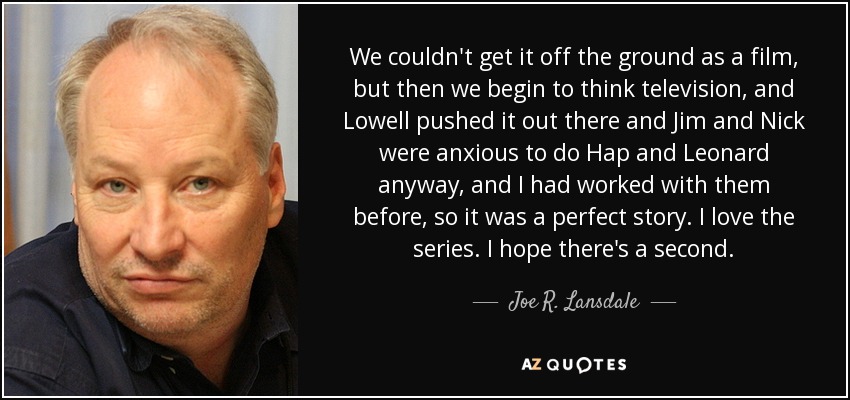 We couldn't get it off the ground as a film, but then we begin to think television, and Lowell pushed it out there and Jim and Nick were anxious to do Hap and Leonard anyway, and I had worked with them before, so it was a perfect story. I love the series. I hope there's a second. - Joe R. Lansdale