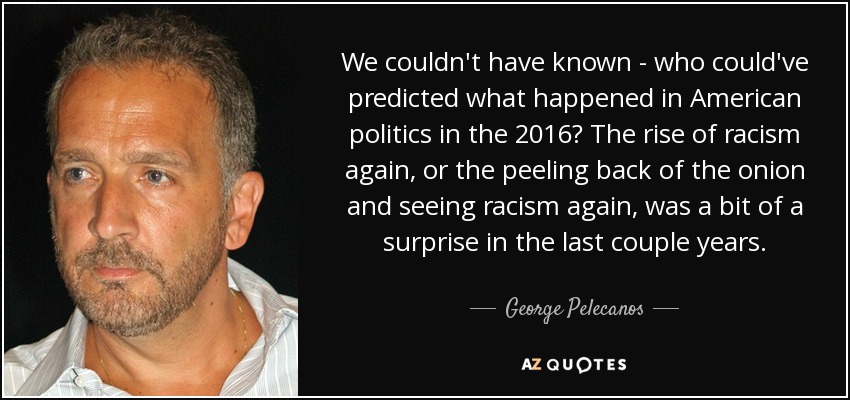We couldn't have known - who could've predicted what happened in American politics in the 2016? The rise of racism again, or the peeling back of the onion and seeing racism again, was a bit of a surprise in the last couple years. - George Pelecanos