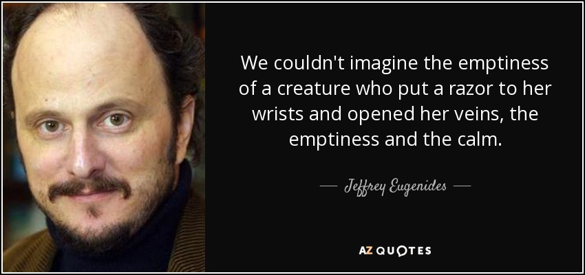 We couldn't imagine the emptiness of a creature who put a razor to her wrists and opened her veins, the emptiness and the calm. - Jeffrey Eugenides