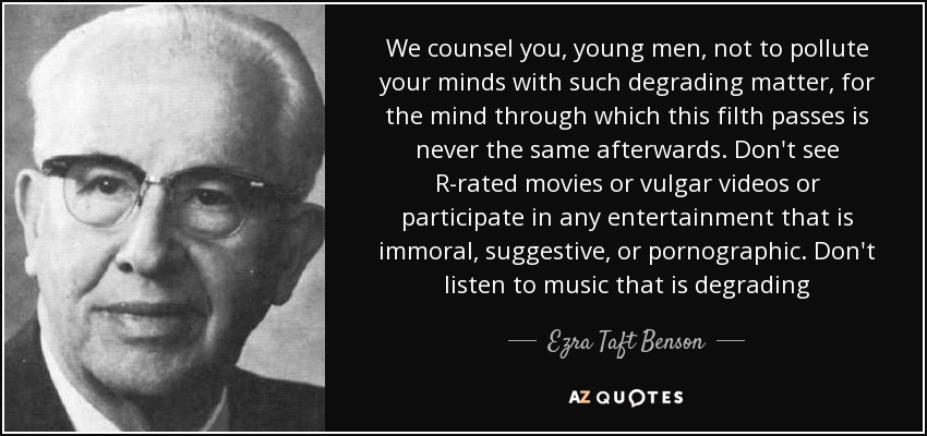 We counsel you, young men, not to pollute your minds with such degrading matter, for the mind through which this filth passes is never the same afterwards. Don't see R-rated movies or vulgar videos or participate in any entertainment that is immoral, suggestive, or pornographic. Don't listen to music that is degrading - Ezra Taft Benson