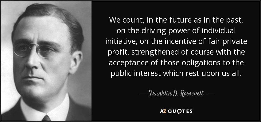 We count, in the future as in the past, on the driving power of individual initiative, on the incentive of fair private profit, strengthened of course with the acceptance of those obligations to the public interest which rest upon us all. - Franklin D. Roosevelt