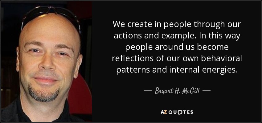 We create in people through our actions and example. In this way people around us become reflections of our own behavioral patterns and internal energies. - Bryant H. McGill