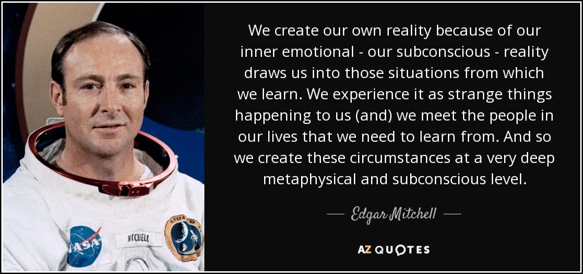 We create our own reality because of our inner emotional - our subconscious - reality draws us into those situations from which we learn. We experience it as strange things happening to us (and) we meet the people in our lives that we need to learn from. And so we create these circumstances at a very deep metaphysical and subconscious level. - Edgar Mitchell