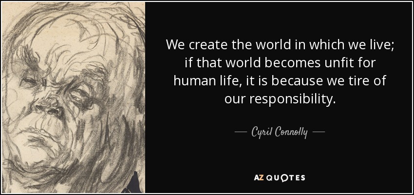 We create the world in which we live; if that world becomes unfit for human life, it is because we tire of our responsibility. - Cyril Connolly