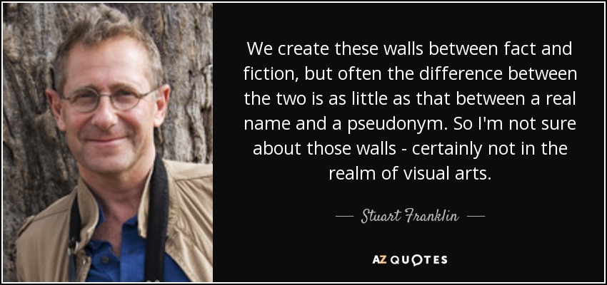 We create these walls between fact and fiction, but often the difference between the two is as little as that between a real name and a pseudonym. So I'm not sure about those walls - certainly not in the realm of visual arts. - Stuart Franklin