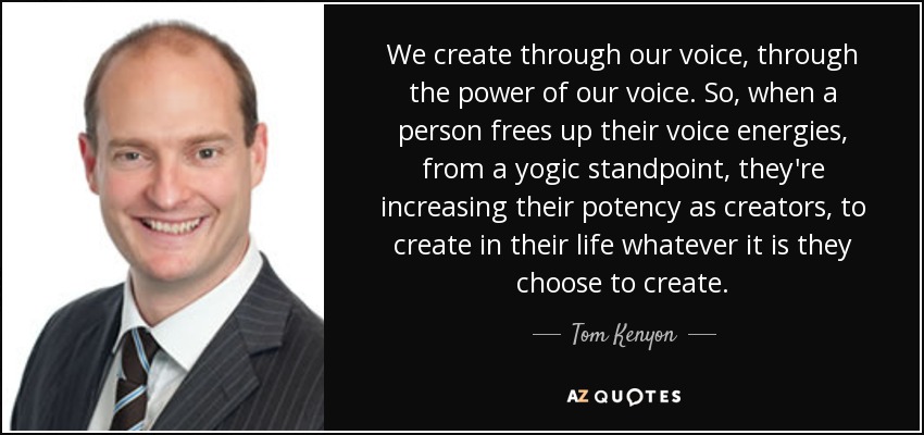We create through our voice, through the power of our voice. So, when a person frees up their voice energies, from a yogic standpoint, they're increasing their potency as creators, to create in their life whatever it is they choose to create. - Tom Kenyon