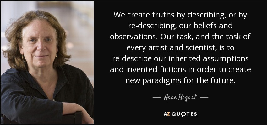 We create truths by describing, or by re-describing , our beliefs and observations. Our task, and the task of every artist and scientist, is to re-describe our inherited assumptions and invented fictions in order to create new paradigms for the future. - Anne Bogart