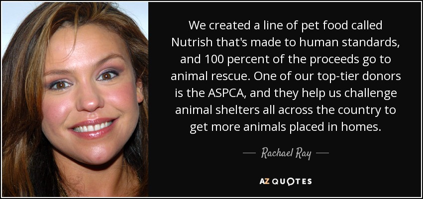 We created a line of pet food called Nutrish that's made to human standards, and 100 percent of the proceeds go to animal rescue. One of our top-tier donors is the ASPCA, and they help us challenge animal shelters all across the country to get more animals placed in homes. - Rachael Ray