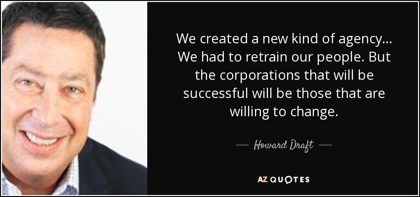 We created a new kind of agency ... We had to retrain our people. But the corporations that will be successful will be those that are willing to change. - Howard Draft