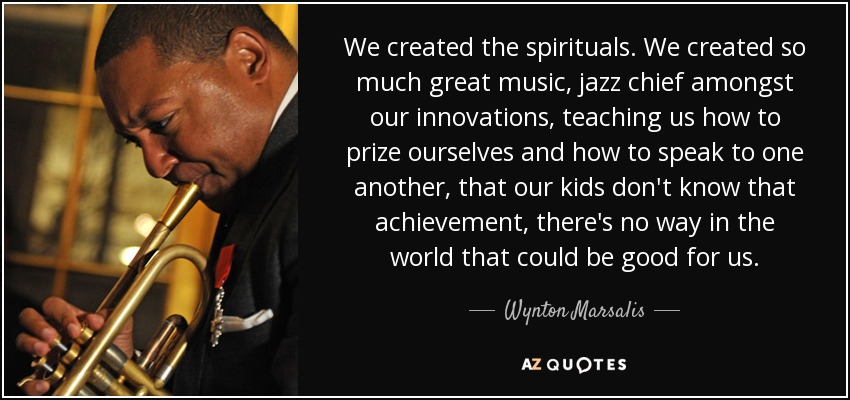 We created the spirituals. We created so much great music, jazz chief amongst our innovations, teaching us how to prize ourselves and how to speak to one another, that our kids don't know that achievement, there's no way in the world that could be good for us. - Wynton Marsalis