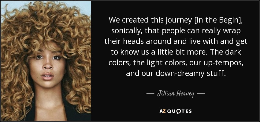 We created this journey [in the Begin], sonically, that people can really wrap their heads around and live with and get to know us a little bit more. The dark colors, the light colors, our up-tempos, and our down-dreamy stuff. - Jillian Hervey