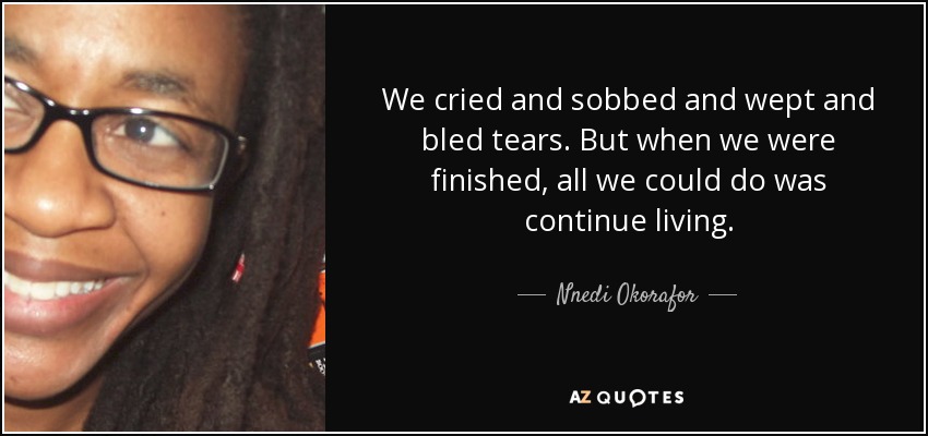 We cried and sobbed and wept and bled tears. But when we were finished, all we could do was continue living. - Nnedi Okorafor