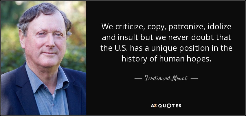 We criticize, copy, patronize, idolize and insult but we never doubt that the U.S. has a unique position in the history of human hopes. - Ferdinand Mount