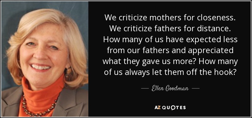 We criticize mothers for closeness. We criticize fathers for distance. How many of us have expected less from our fathers and appreciated what they gave us more? How many of us always let them off the hook? - Ellen Goodman