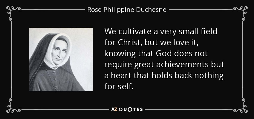 We cultivate a very small field for Christ, but we love it, knowing that God does not require great achievements but a heart that holds back nothing for self. - Rose Philippine Duchesne