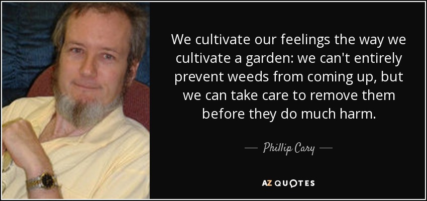 We cultivate our feelings the way we cultivate a garden: we can't entirely prevent weeds from coming up, but we can take care to remove them before they do much harm. - Phillip Cary