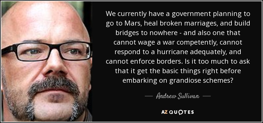 We currently have a government planning to go to Mars, heal broken marriages, and build bridges to nowhere - and also one that cannot wage a war competently, cannot respond to a hurricane adequately, and cannot enforce borders. Is it too much to ask that it get the basic things right before embarking on grandiose schemes? - Andrew Sullivan