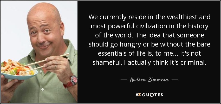 We currently reside in the wealthiest and most powerful civilization in the history of the world. The idea that someone should go hungry or be without the bare essentials of life is, to me... It's not shameful, I actually think it's criminal. - Andrew Zimmern