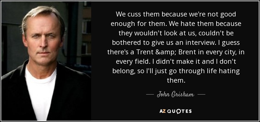 We cuss them because we're not good enough for them. We hate them because they wouldn't look at us, couldn't be bothered to give us an interview. I guess there's a Trent & Brent in every city, in every field. I didn't make it and I don't belong, so I'll just go through life hating them. - John Grisham