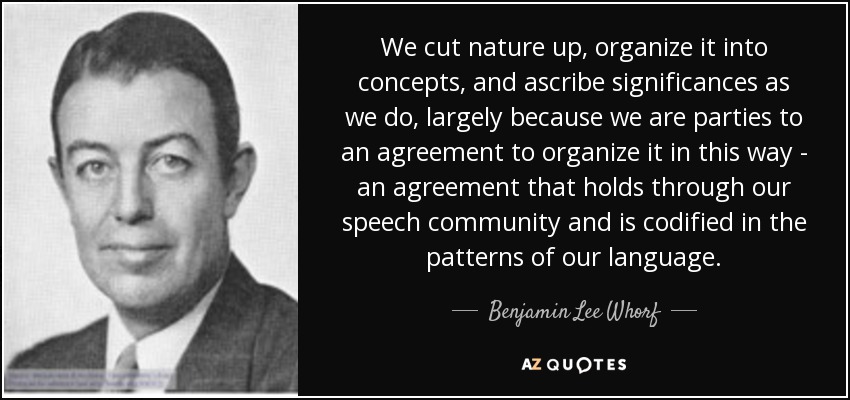 We cut nature up, organize it into concepts, and ascribe significances as we do, largely because we are parties to an agreement to organize it in this way - an agreement that holds through our speech community and is codified in the patterns of our language. - Benjamin Lee Whorf