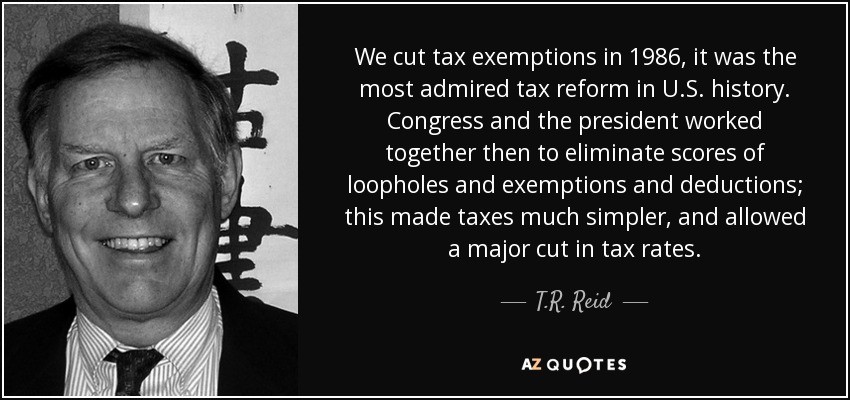 We cut tax exemptions in 1986, it was the most admired tax reform in U.S. history. Congress and the president worked together then to eliminate scores of loopholes and exemptions and deductions; this made taxes much simpler, and allowed a major cut in tax rates. - T.R. Reid