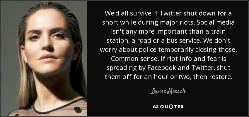 We'd all survive if Twitter shut down for a short while during major riots. Social media isn't any more important than a train station, a road or a bus service. We don't worry about police temporarily closing those. Common sense. If riot info and fear is spreading by Facebook and Twitter, shut them off for an hour or two, then restore. - Louise Mensch