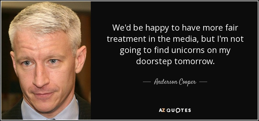 We'd be happy to have more fair treatment in the media, but I'm not going to find unicorns on my doorstep tomorrow. - Anderson Cooper
