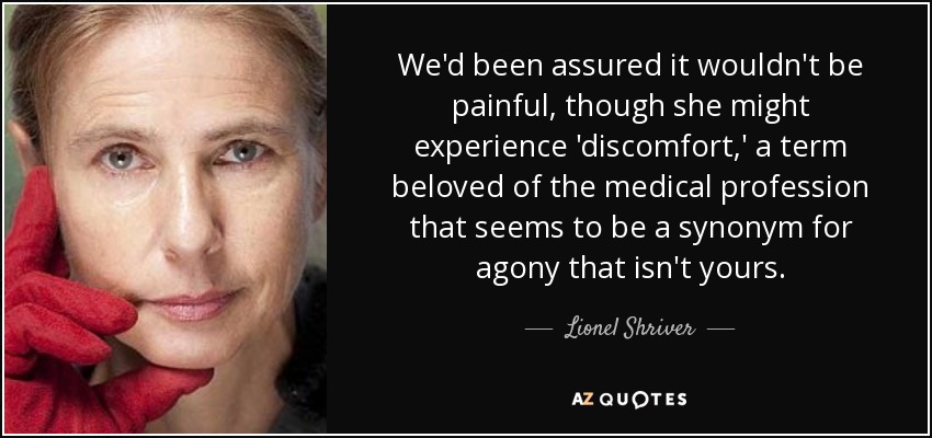 We'd been assured it wouldn't be painful, though she might experience 'discomfort,' a term beloved of the medical profession that seems to be a synonym for agony that isn't yours. - Lionel Shriver