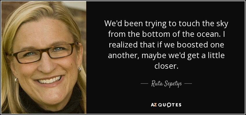 We'd been trying to touch the sky from the bottom of the ocean. I realized that if we boosted one another, maybe we'd get a little closer. - Ruta Sepetys