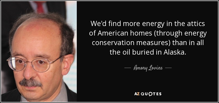 We'd find more energy in the attics of American homes (through energy conservation measures) than in all the oil buried in Alaska. - Amory Lovins