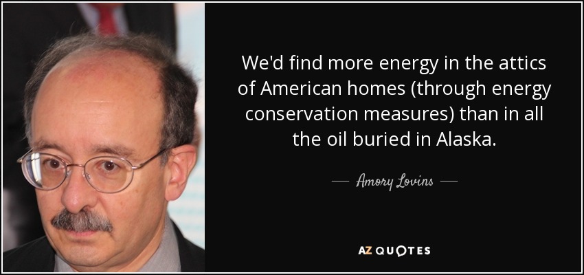We'd find more energy in the attics of American homes (through energy conservation measures) than in all the oil buried in Alaska. - Amory Lovins