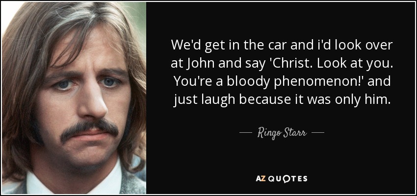 We'd get in the car and i'd look over at John and say 'Christ. Look at you. You're a bloody phenomenon!' and just laugh because it was only him. - Ringo Starr