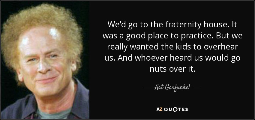 We'd go to the fraternity house. It was a good place to practice. But we really wanted the kids to overhear us. And whoever heard us would go nuts over it. - Art Garfunkel