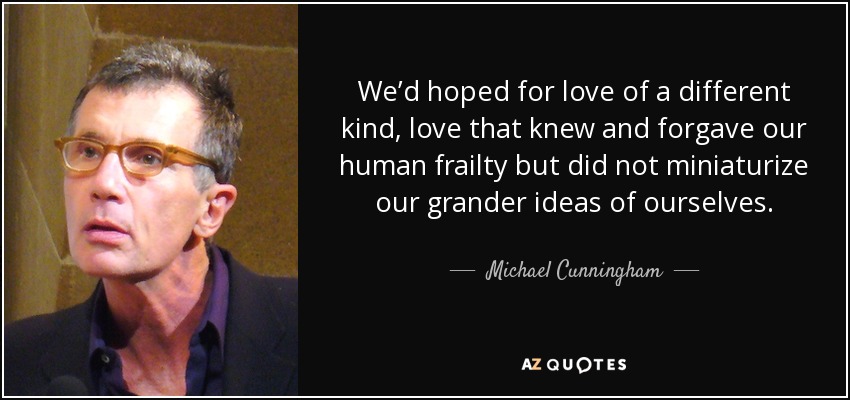 We’d hoped for love of a different kind, love that knew and forgave our human frailty but did not miniaturize our grander ideas of ourselves. - Michael Cunningham