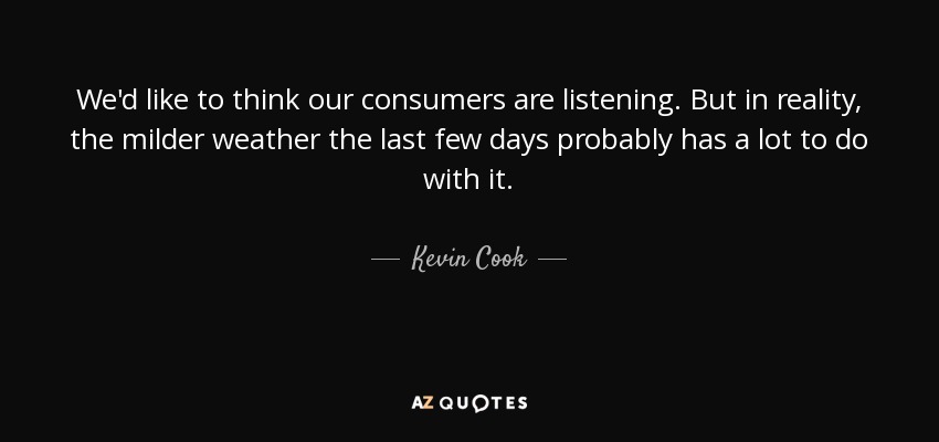 We'd like to think our consumers are listening. But in reality, the milder weather the last few days probably has a lot to do with it. - Kevin Cook