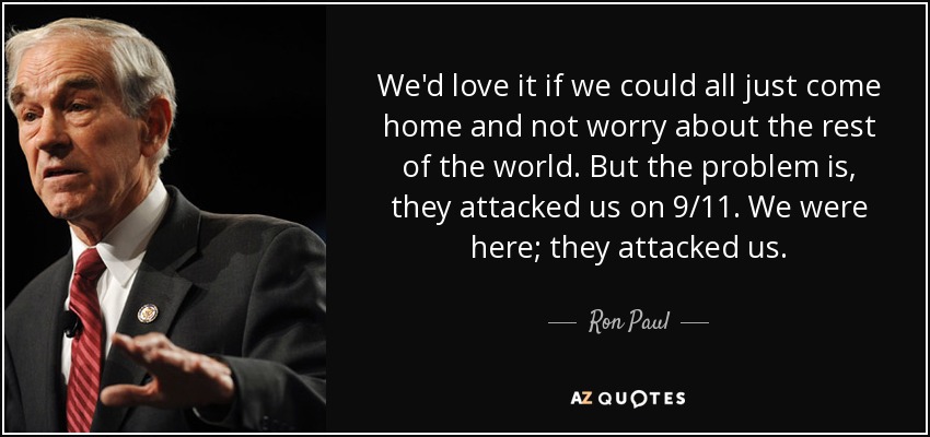 We'd love it if we could all just come home and not worry about the rest of the world. But the problem is, they attacked us on 9/11. We were here; they attacked us. - Ron Paul