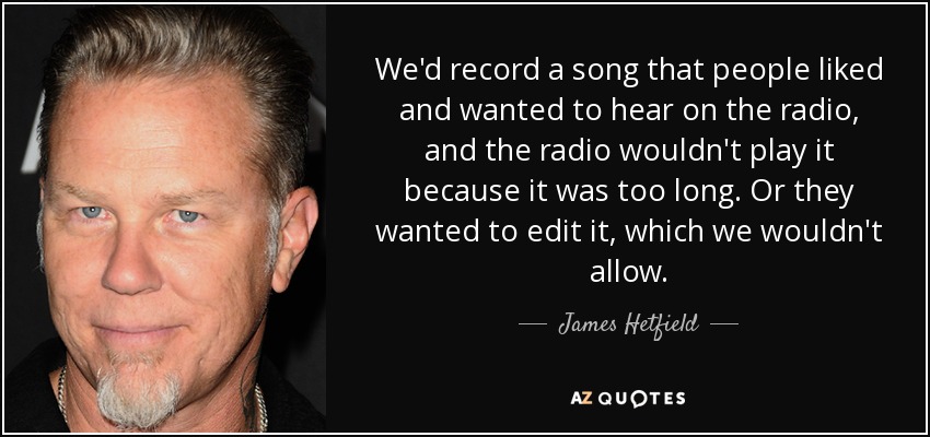 We'd record a song that people liked and wanted to hear on the radio, and the radio wouldn't play it because it was too long. Or they wanted to edit it, which we wouldn't allow. - James Hetfield