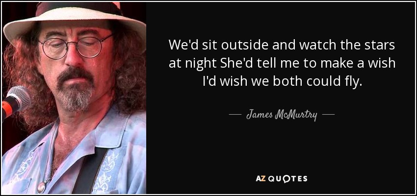We'd sit outside and watch the stars at night She'd tell me to make a wish I'd wish we both could fly. - James McMurtry