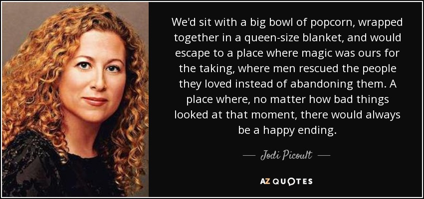 We'd sit with a big bowl of popcorn, wrapped together in a queen-size blanket, and would escape to a place where magic was ours for the taking, where men rescued the people they loved instead of abandoning them. A place where, no matter how bad things looked at that moment, there would always be a happy ending. - Jodi Picoult