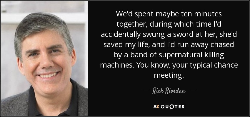 We'd spent maybe ten minutes together, during which time I'd accidentally swung a sword at her, she'd saved my life, and I'd run away chased by a band of supernatural killing machines. You know, your typical chance meeting. - Rick Riordan