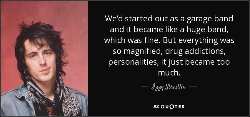 We'd started out as a garage band and it became like a huge band, which was fine. But everything was so magnified, drug addictions, personalities, it just became too much. - Izzy Stradlin