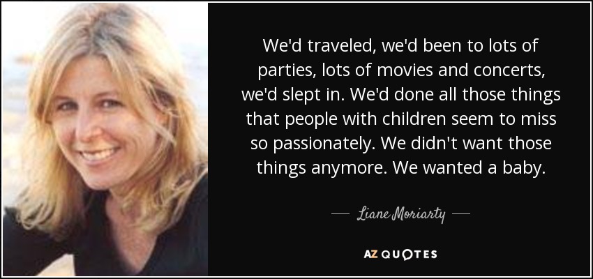 We'd traveled, we'd been to lots of parties, lots of movies and concerts, we'd slept in. We'd done all those things that people with children seem to miss so passionately. We didn't want those things anymore. We wanted a baby. - Liane Moriarty