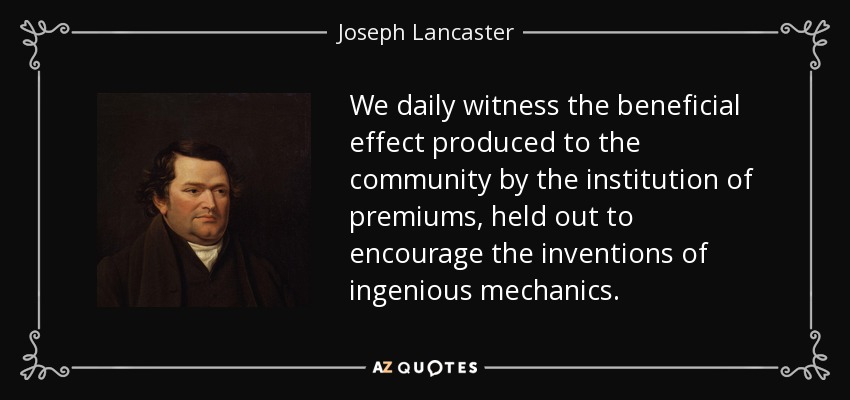 We daily witness the beneficial effect produced to the community by the institution of premiums, held out to encourage the inventions of ingenious mechanics. - Joseph Lancaster